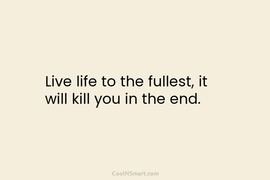 Live life to the fullest, it will kill you in the end.
