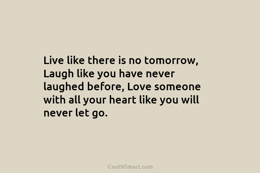 Live like there is no tomorrow, Laugh like you have never laughed before, Love someone with all your heart like...
