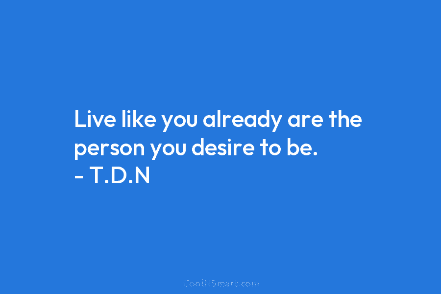 Live like you already are the person you desire to be. – T.D.N