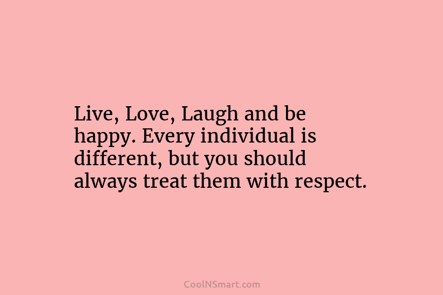 Live, Love, Laugh and be happy. Every individual is different, but you should always treat them with respect.