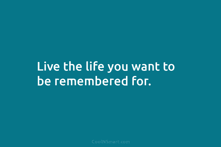 Live the life you want to be remembered for.