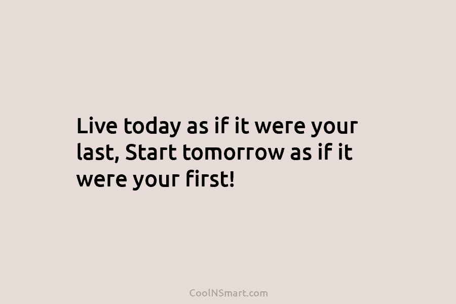 Live today as if it were your last, Start tomorrow as if it were your...