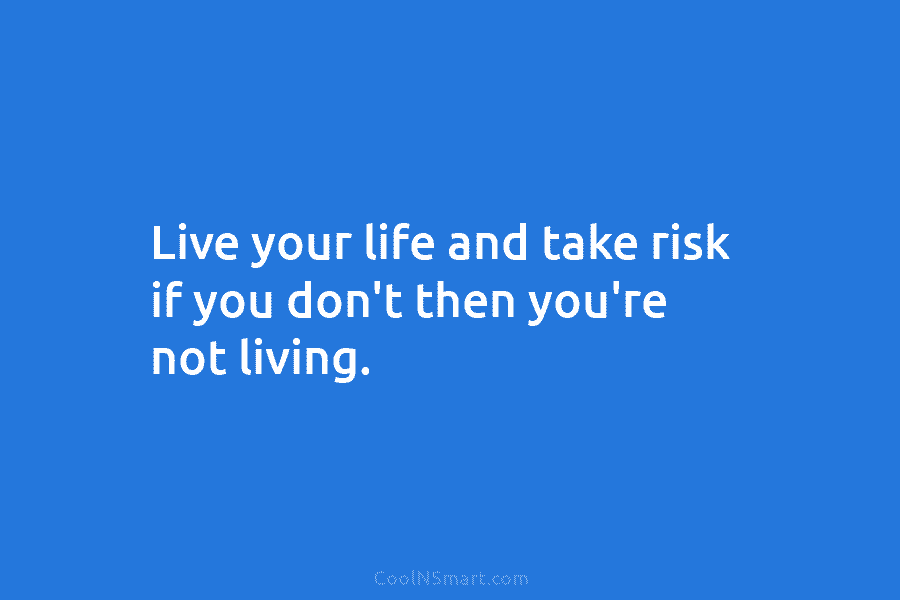 Live your life and take risk if you don’t then you’re not living.