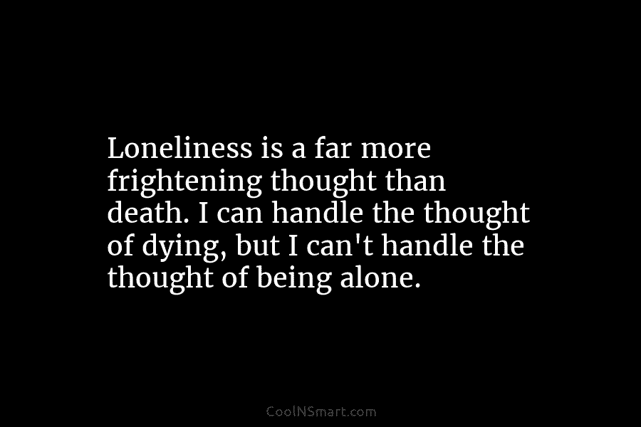 Loneliness is a far more frightening thought than death. I can handle the thought of dying, but I can’t handle...