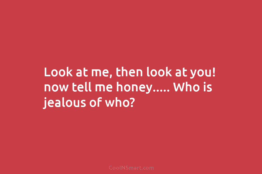 Look at me, then look at you! now tell me honey….. Who is jealous of...