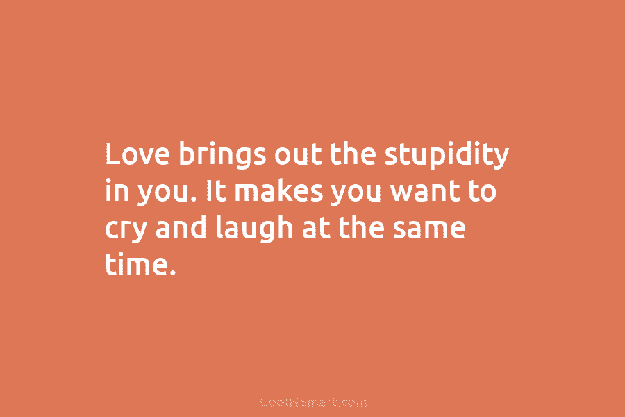 Love brings out the stupidity in you. It makes you want to cry and laugh...