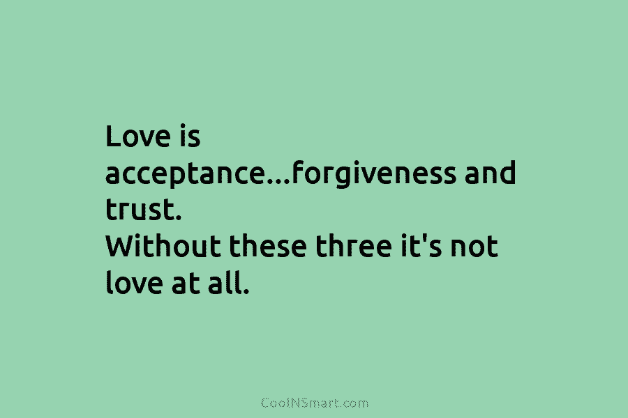 Love is acceptance…forgiveness and trust. Without these three it’s not love at all.