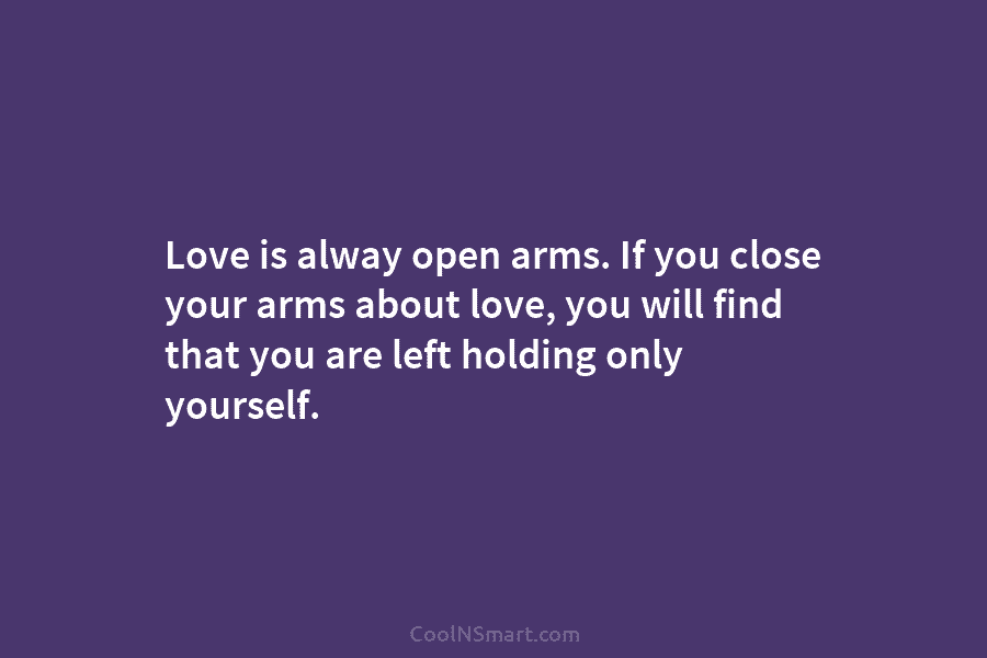 Love is alway open arms. If you close your arms about love, you will find that you are left holding...