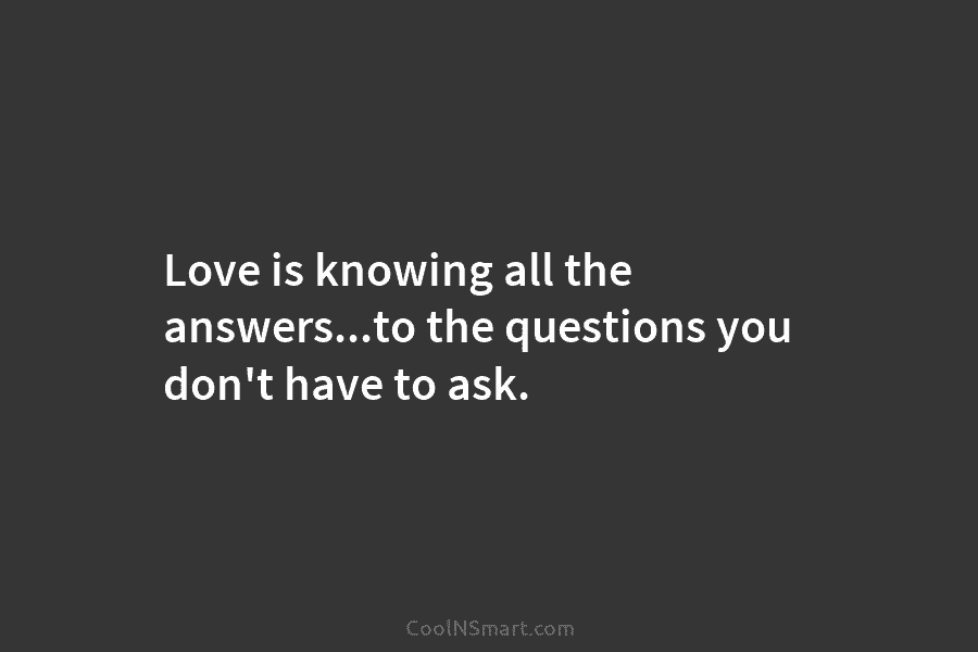Love is knowing all the answers…to the questions you don’t have to ask.