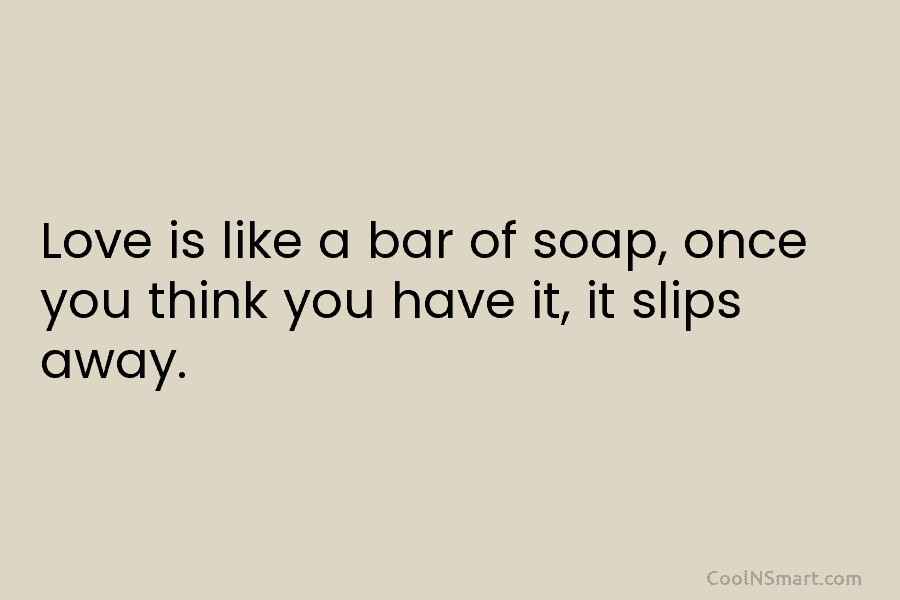 Love is like a bar of soap, once you think you have it, it slips...