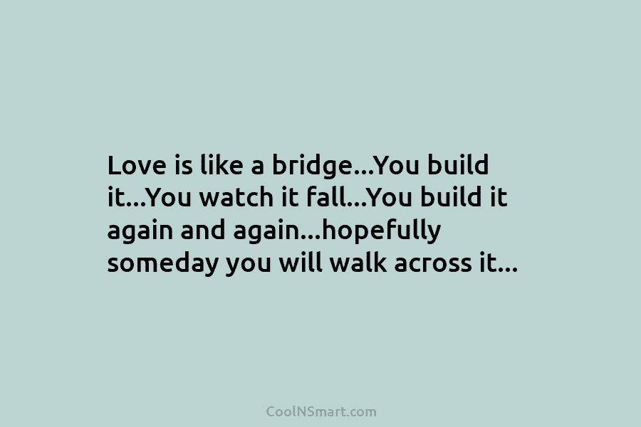 Love is like a bridge…You build it…You watch it fall…You build it again and again…hopefully someday you will walk across...