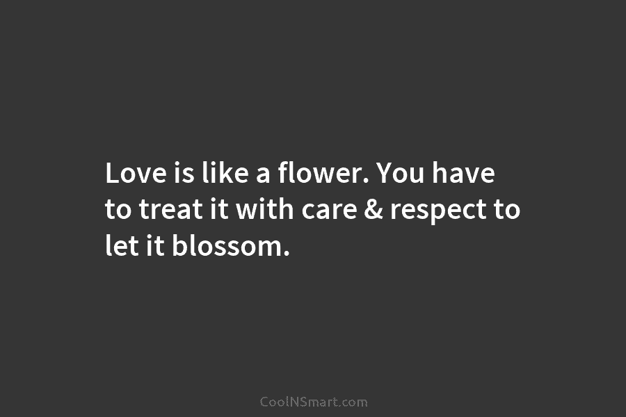 Love is like a flower. You have to treat it with care & respect to let it blossom.