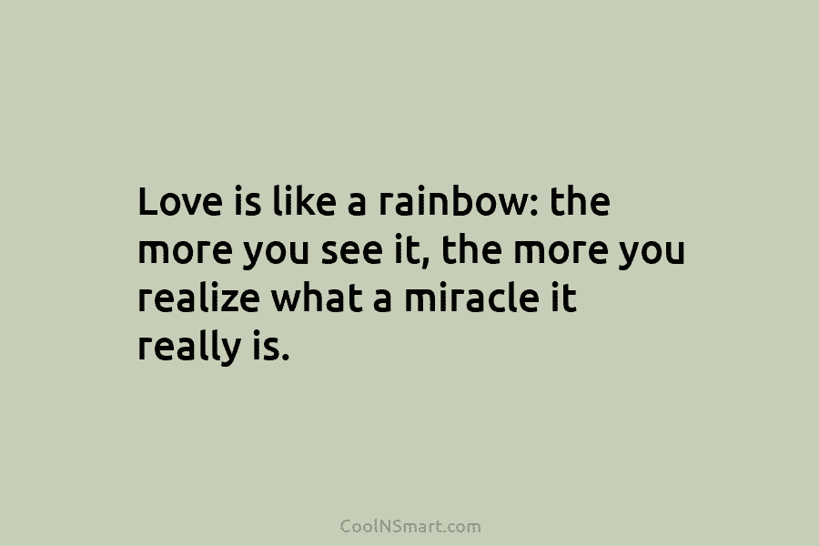 Love is like a rainbow: the more you see it, the more you realize what a miracle it really is.