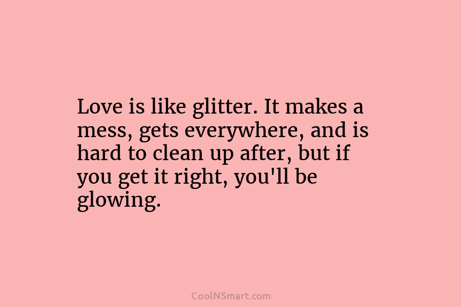 Love is like glitter. It makes a mess, gets everywhere, and is hard to clean...