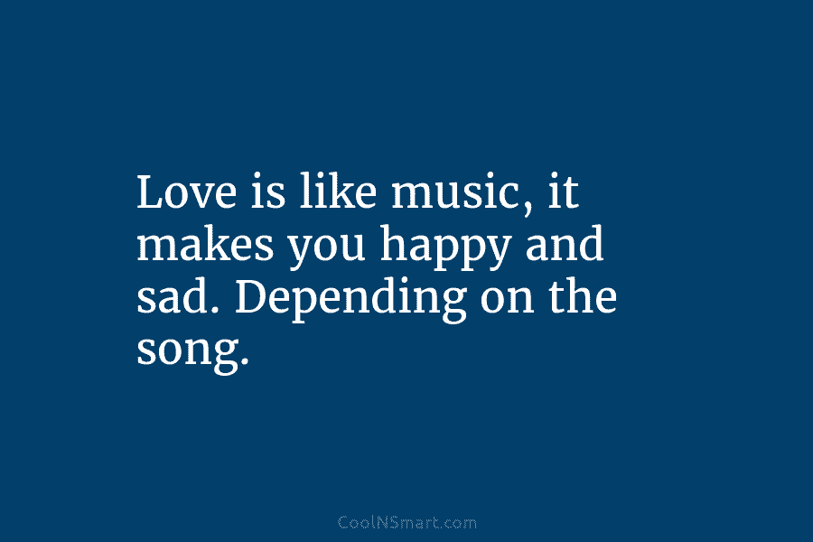 Love is like music, it makes you happy and sad. Depending on the song.