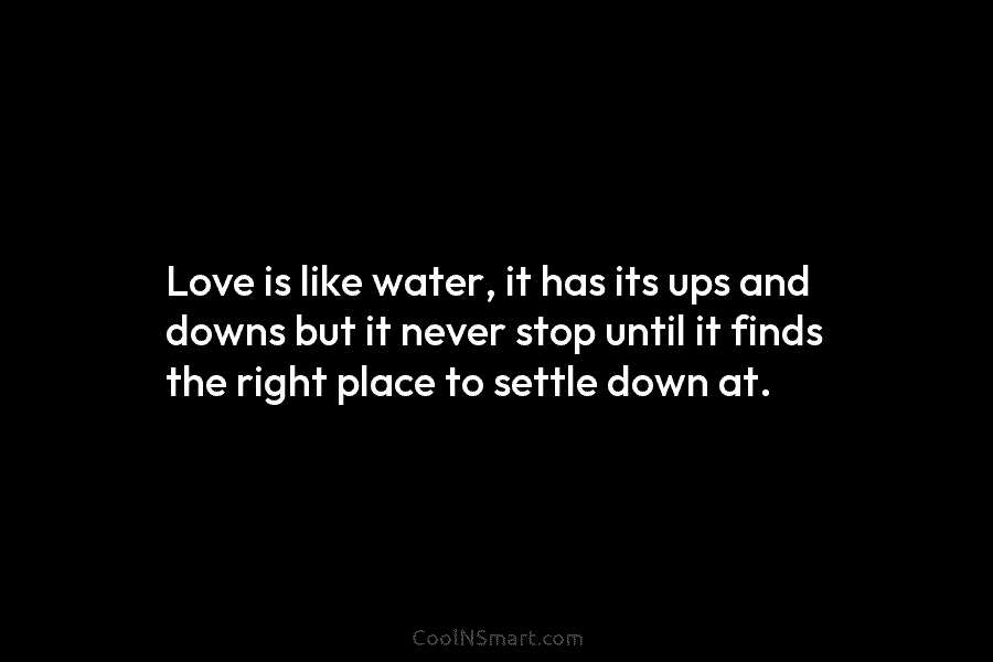 Love is like water, it has its ups and downs but it never stop until it finds the right place...