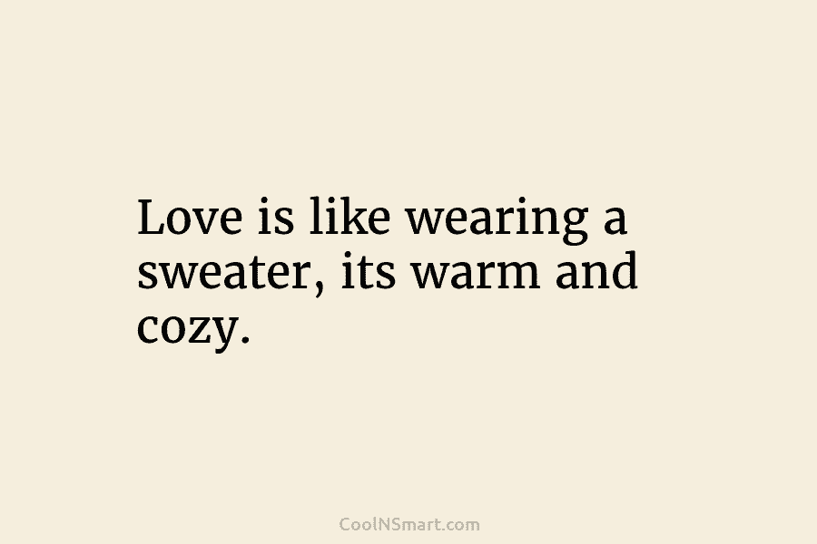 Love is like wearing a sweater, its warm and cozy.