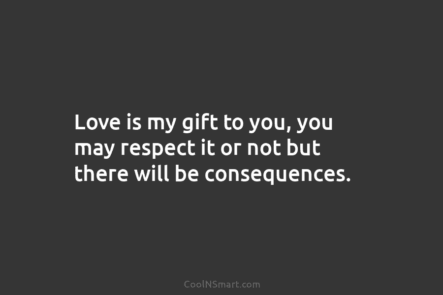 Love is my gift to you, you may respect it or not but there will be consequences.