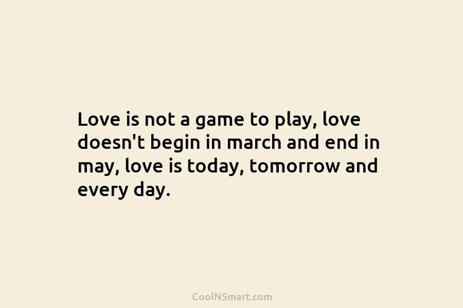 Love is not a game to play, love doesn’t begin in march and end in may, love is today, tomorrow...