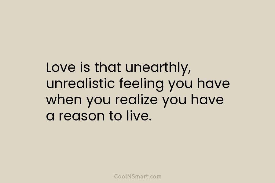 Love is that unearthly, unrealistic feeling you have when you realize you have a reason...