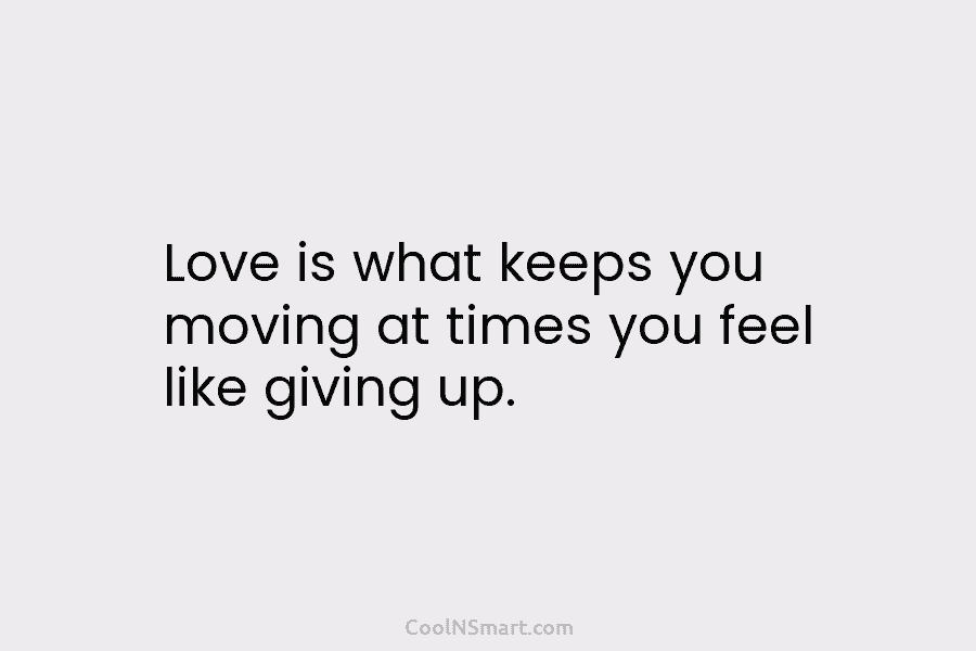 Love is what keeps you moving at times you feel like giving up.