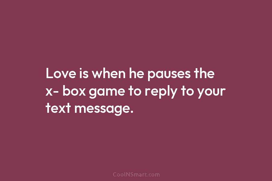 Love is when he pauses the x- box game to reply to your text message.