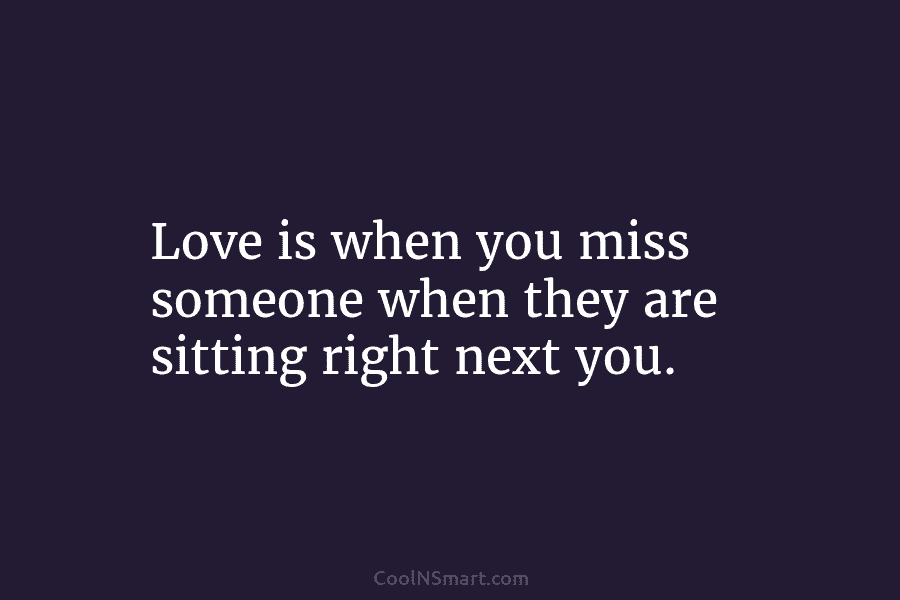 Love is when you miss someone when they are sitting right next you.