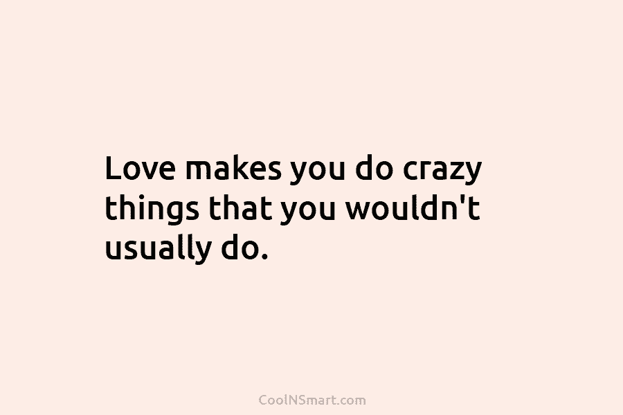 Love makes you do crazy things that you wouldn’t usually do.