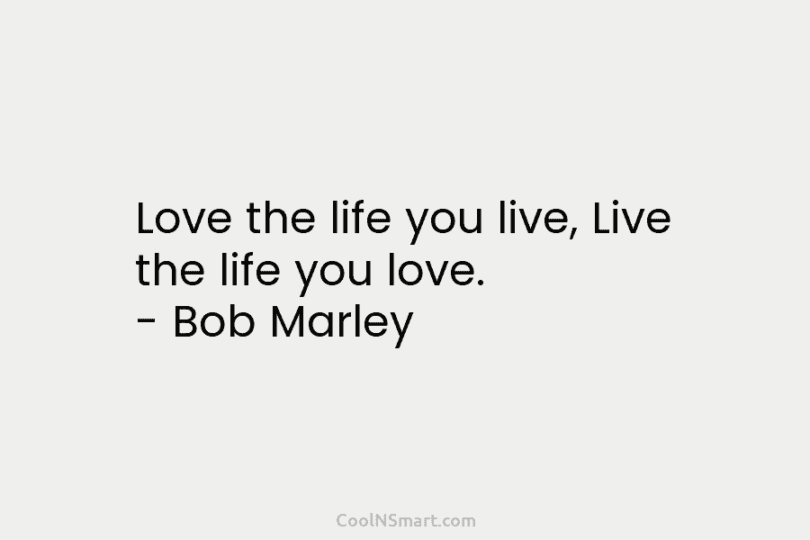 Love the life you live, Live the life you love. – Bob Marley