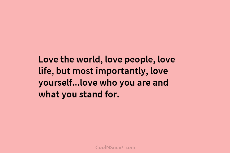 Love the world, love people, love life, but most importantly, love yourself…love who you are and what you stand for.