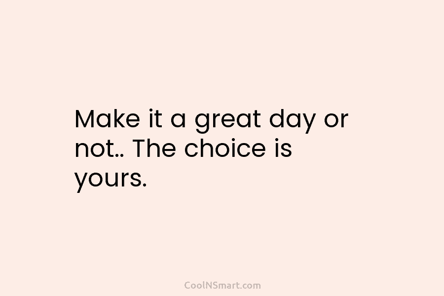 Make it a great day or not.. The choice is yours.