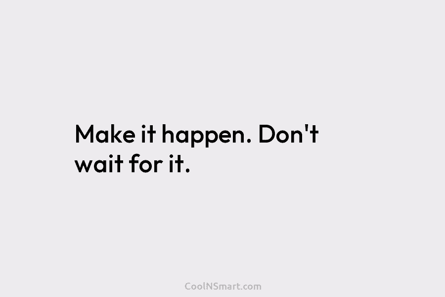 Make it happen. Don’t wait for it.