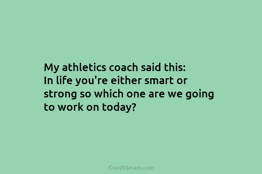 My athletics coach said this: In life you’re either smart or strong so which one...