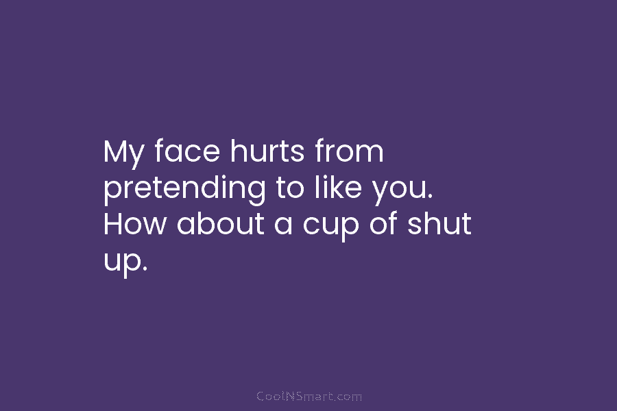 My face hurts from pretending to like you. How about a cup of shut up.