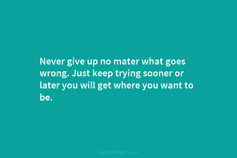 Never give up no mater what goes wrong. Just keep trying sooner or later you will get where you want...
