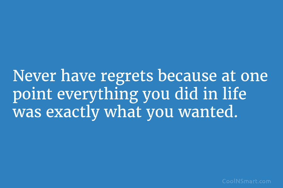 Never have regrets because at one point everything you did in life was exactly what you wanted.