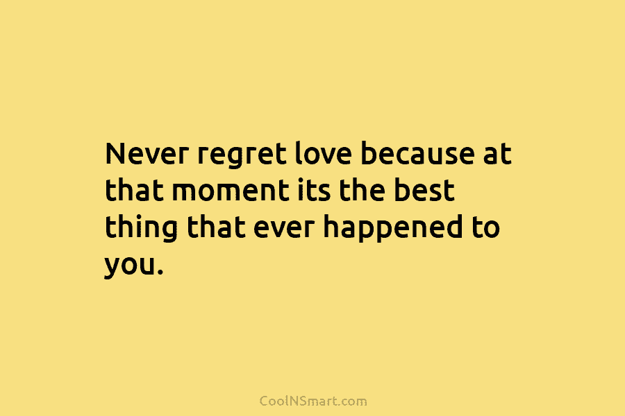 Never regret love because at that moment its the best thing that ever happened to you.