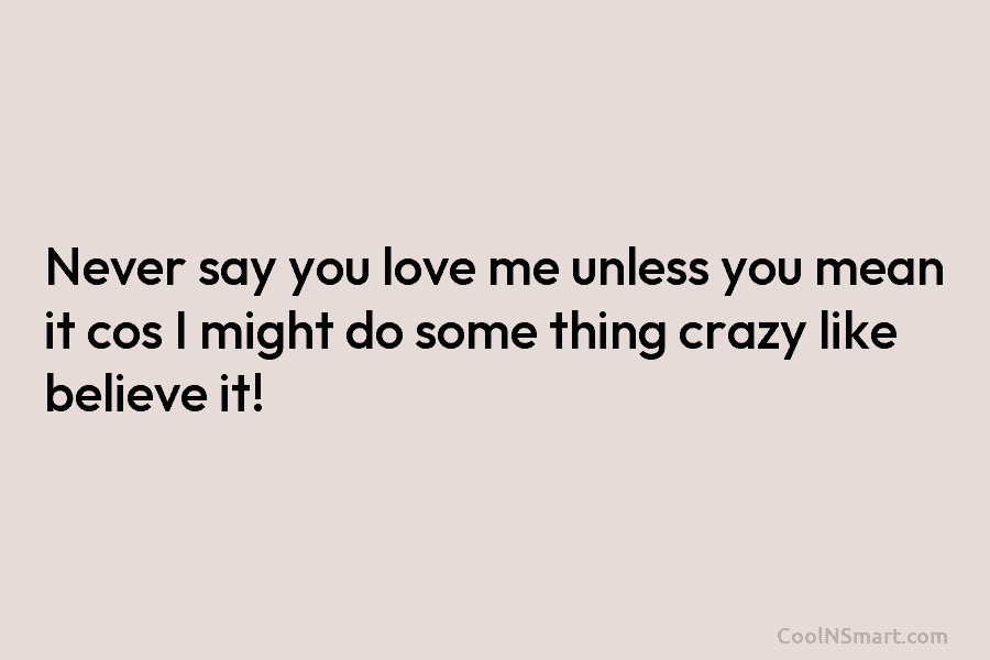 Never say you love me unless you mean it cos I might do some thing crazy like believe it!