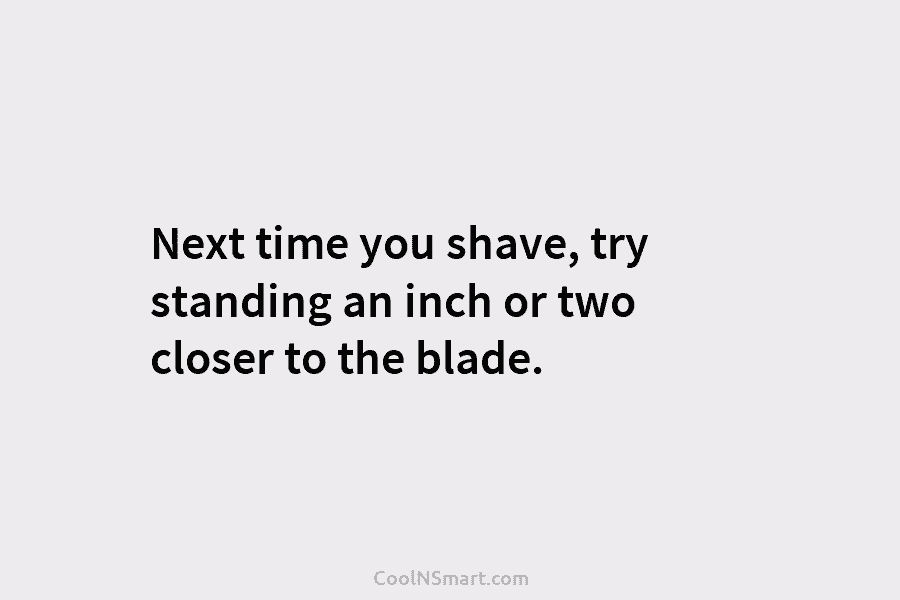 Next time you shave, try standing an inch or two closer to the blade.