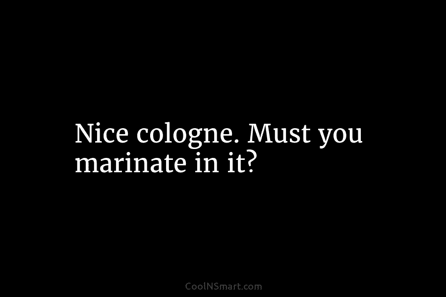 Nice cologne. Must you marinate in it?