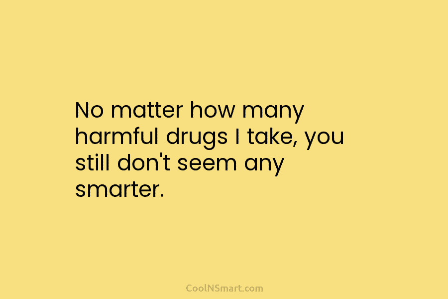 No matter how many harmful drugs I take, you still don’t seem any smarter.