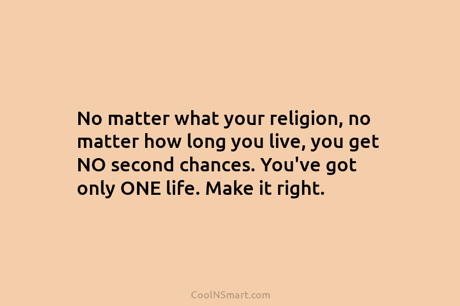 No matter what your religion, no matter how long you live, you get NO second chances. You’ve got only ONE...