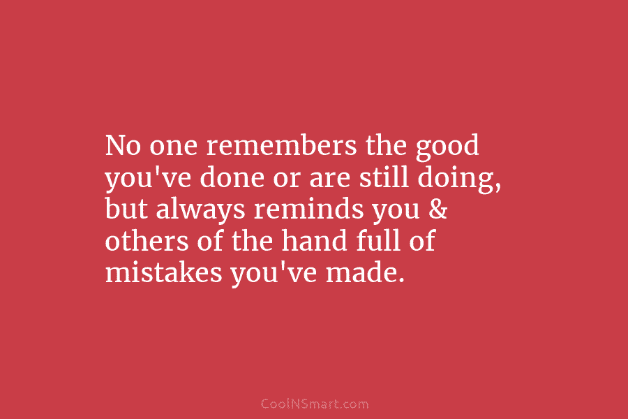 No one remembers the good you’ve done or are still doing, but always reminds you...
