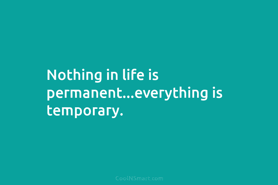 Nothing in life is permanent…everything is temporary.