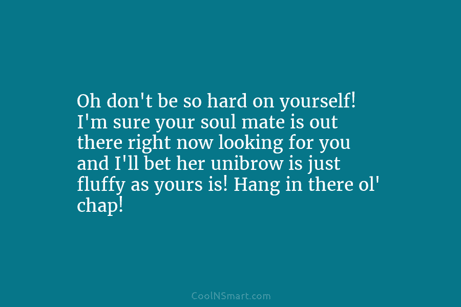 Oh don’t be so hard on yourself! I’m sure your soul mate is out there right now looking for you...