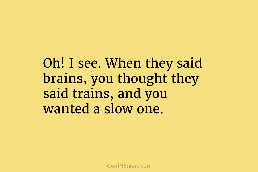 Oh! I see. When they said brains, you thought they said trains, and you wanted a slow one.