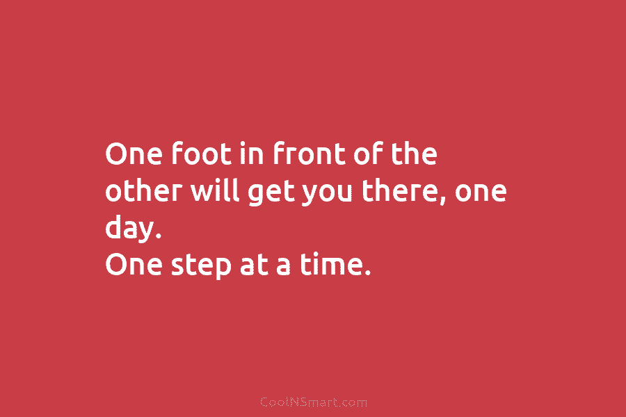 One foot in front of the other will get you there, one day. One step...