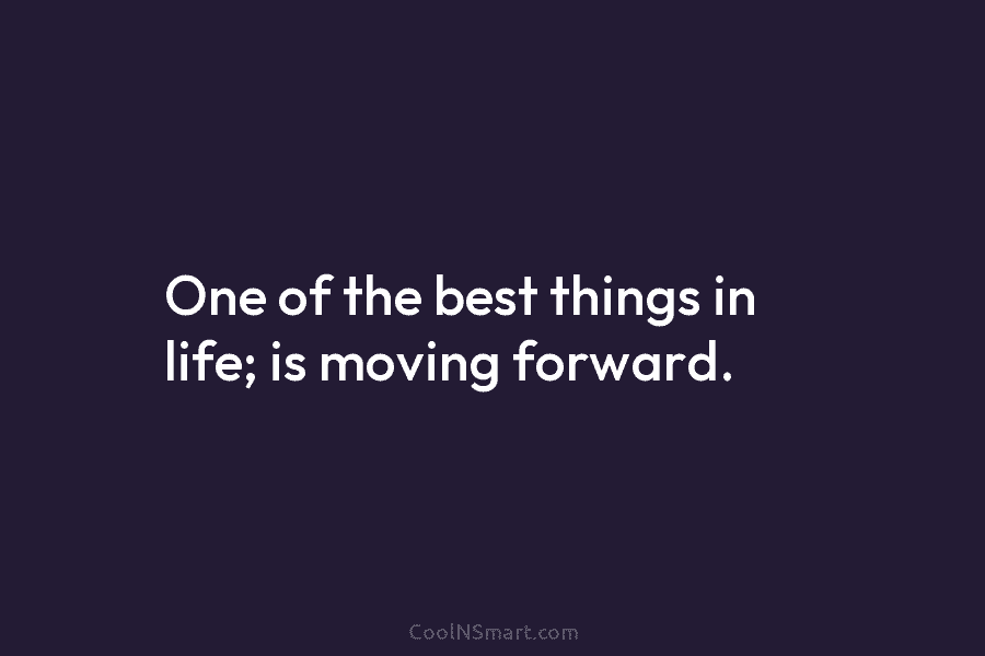 One of the best things in life; is moving forward.