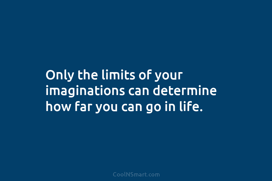 Only the limits of your imaginations can determine how far you can go in life.