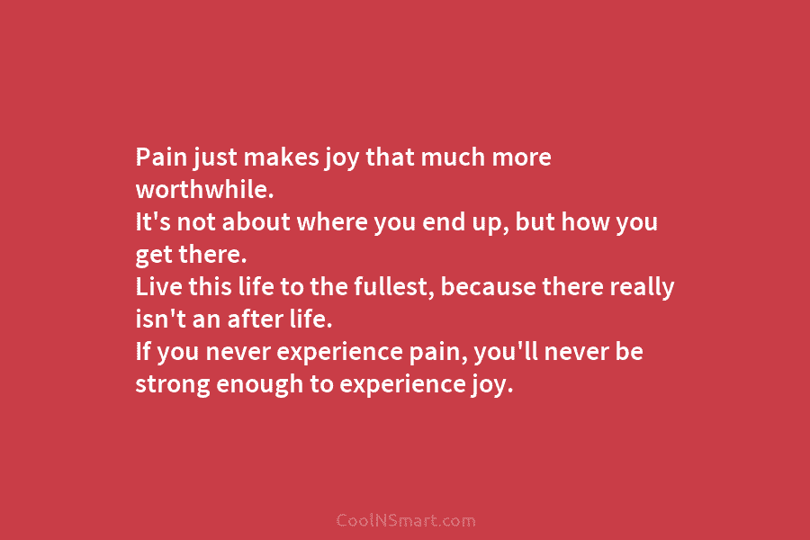 Pain just makes joy that much more worthwhile. It’s not about where you end up,...